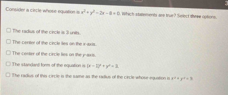 consider a circle whose equation is $x^{2}+y^{2}-2x - 8 = 0$. which statements are true? select three options.\nthe radius of the circle is 3 units.\nthe center of the circle lies on the x - axis.\nthe center of the circle lies on the y - axis.\nthe standard form of the equation is $(x - 1)^{2}+y^{2}=3$.\nthe radius of this circle is the same as the radius of the circle whose equation is $x^{2}+y^{2}=9$.