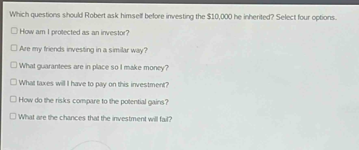 which questions should robert ask himself before investing the $10,000 he inherited? select four options.\nhow am i protected as an investor?\nare my friends investing in a similar way?\nwhat guarantees are in place so i make money?\nwhat taxes will i have to pay on this investment?\nhow do the risks compare to the potential gains?\nwhat are the chances that the investment will fail?