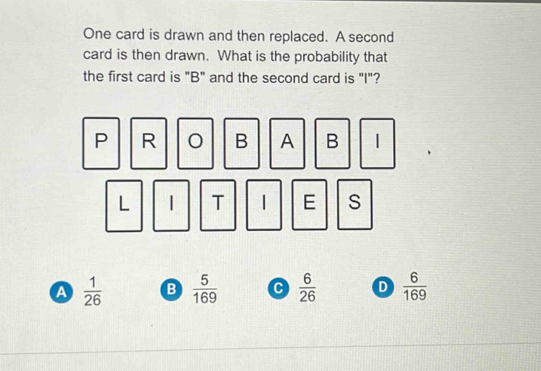 one card is drawn and then replaced. a second card is then drawn. what is the probability that the first card is \b\ and the second card is \i\?\np r o b a b i\nl i t i e s\na $\frac{1}{26}$ b $\frac{5}{169}$ c $\frac{6}{26}$ d $\frac{6}{169}$