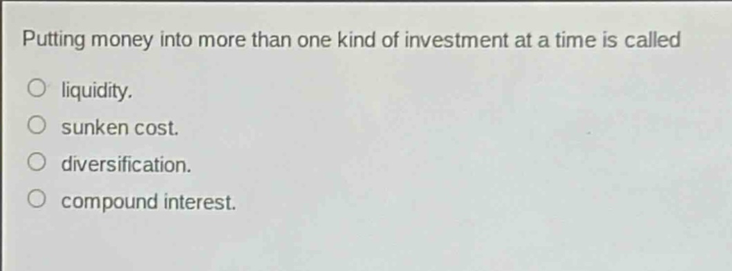 putting money into more than one kind of investment at a time is called\n○ liquidity.\n○ sunken cost.\n○ diversification.\n○ compound interest.