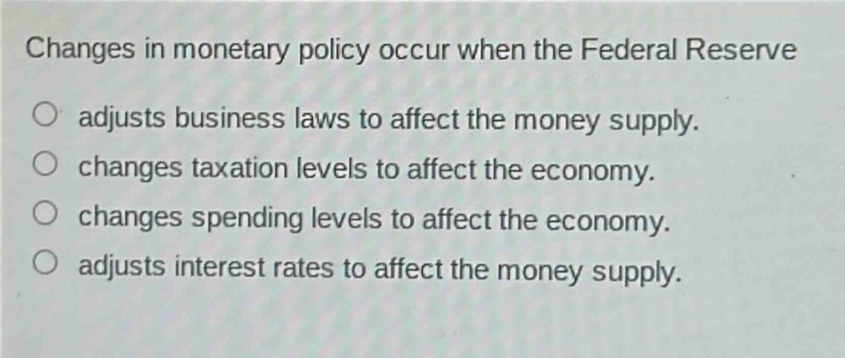 changes in monetary policy occur when the federal reserve\nadjusts business laws to affect the money supply.\nchanges taxation levels to affect the economy.\nchanges spending levels to affect the economy.\nadjusts interest rates to affect the money supply.