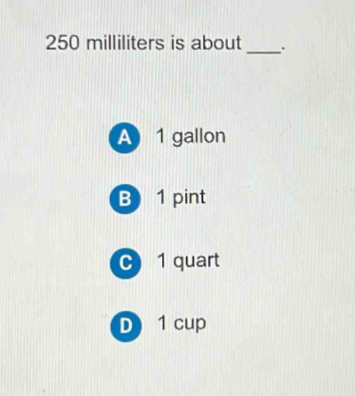 250 milliliters is about ___.\na 1 gallon\nb 1 pint\nc 1 quart\nd 1 cup