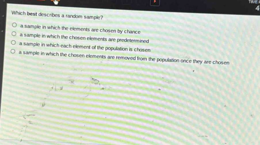 which best describes a random sample?\n a sample in which the elements are chosen by chance\n a sample in which the chosen elements are predetermined\n a sample in which each element of the population is chosen\n a sample in which the chosen elements are removed from the population once they are chosen