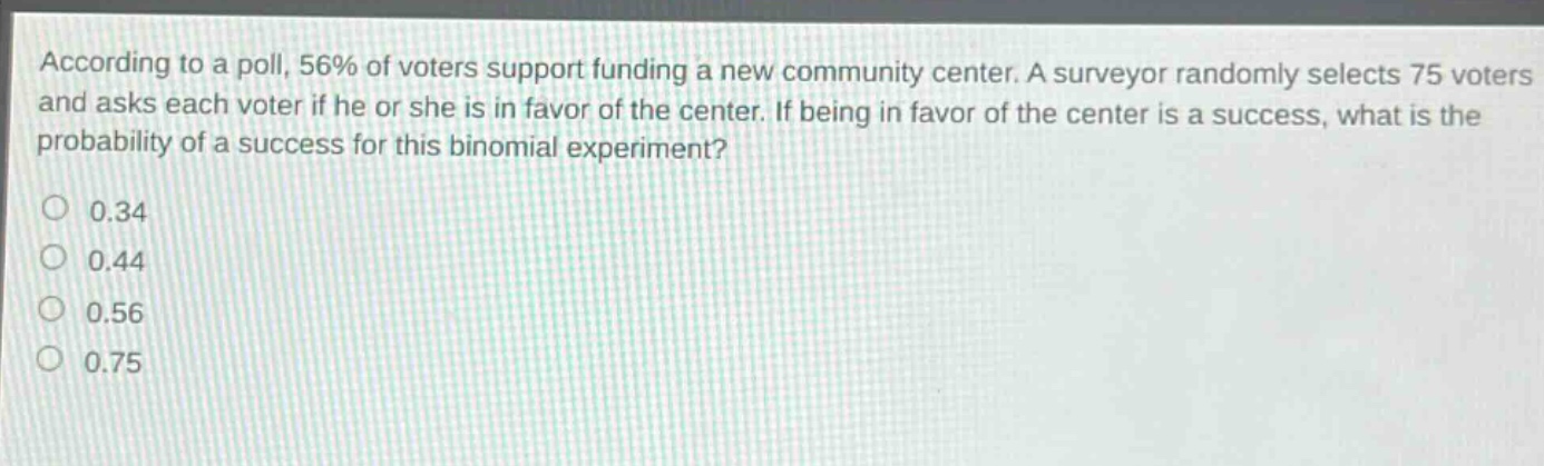 according to a poll, 56% of voters support funding a new community center. a surveyor randomly selects 75 voters and asks each voter if he or she is in favor of the center. if being in favor of the center is a success, what is the probability of a success for this binomial experiment?\n0.34\n0.44\n0.56\n0.75