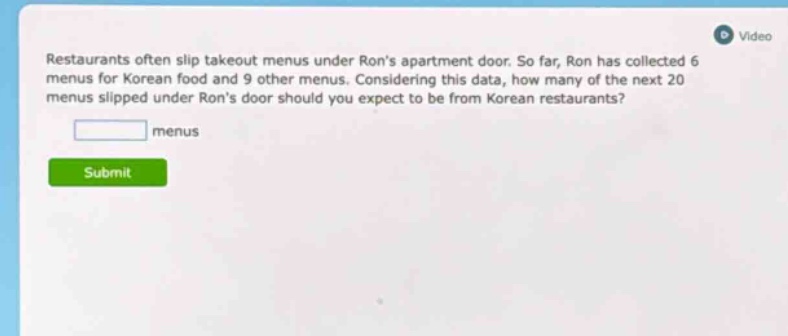 restaurants often slip takeout menus under rons apartment door. so far, ron has collected 6 menus for korean food and 9 other menus. considering this data, how many of the next 20 menus slipped under rons door should you expect to be from korean restaurants?\n\n menus