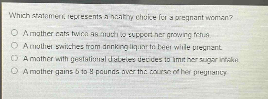 which statement represents a healthy choice for a pregnant woman?\na mother eats twice as much to support her growing fetus.\na mother switches from drinking liquor to beer while pregnant.\na mother with gestational diabetes decides to limit her sugar intake.\na mother gains 5 to 8 pounds over the course of her pregnancy