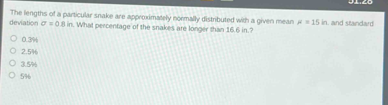 the lengths of a particular snake are approximately normally distributed with a given mean $mu = 15$ in. and standard deviation $sigma = 0.8$ in. what percentage of the snakes are longer than 16.6 in.?\n0.3%\n2.5%\n3.5%\n5%