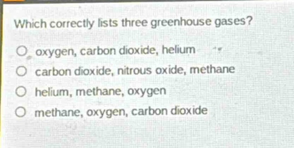 which correctly lists three greenhouse gases?\no oxygen, carbon dioxide, helium\no carbon dioxide, nitrous oxide, methane\no helium, methane, oxygen\no methane, oxygen, carbon dioxide