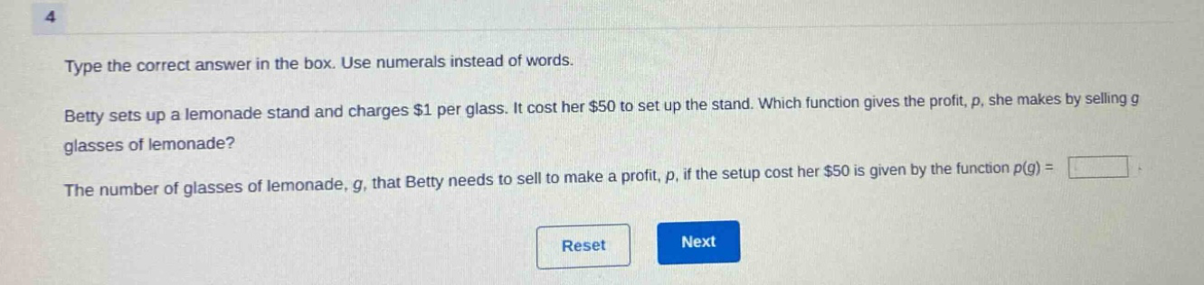 type the correct answer in the box. use numerals instead of words. betty sets up a lemonade stand and charges $1 per glass. it cost her $50 to set up the stand. which function gives the profit, p, she makes by selling g glasses of lemonade? the number of glasses of lemonade, g, that betty needs to sell to make a profit, p, if the setup cost her $50 is given by the function p(g) =