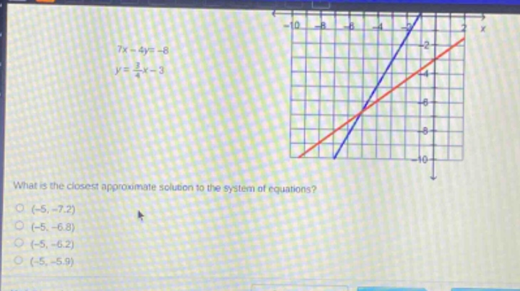7x - 4y=-8\n y = \\frac{3}{4}x - 3\nwhat is the closest approximate solution to the system of equations?\n(-5, -7.2)\n(-5, -6.8)\n(-5, -6.2)\n(-5, -5.9)