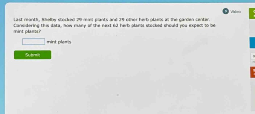 last month, shelby stocked 29 mint plants and 29 other herb plants at the garden center. considering this data, how many of the next 62 herb plants stocked should you expect to be mint plants?\n\nmint plants