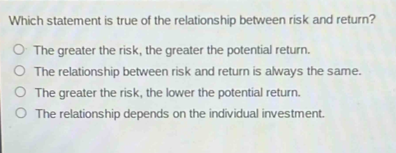 which statement is true of the relationship between risk and return?\nthe greater the risk, the greater the potential return.\nthe relationship between risk and return is always the same.\nthe greater the risk, the lower the potential return.\nthe relationship depends on the individual investment.