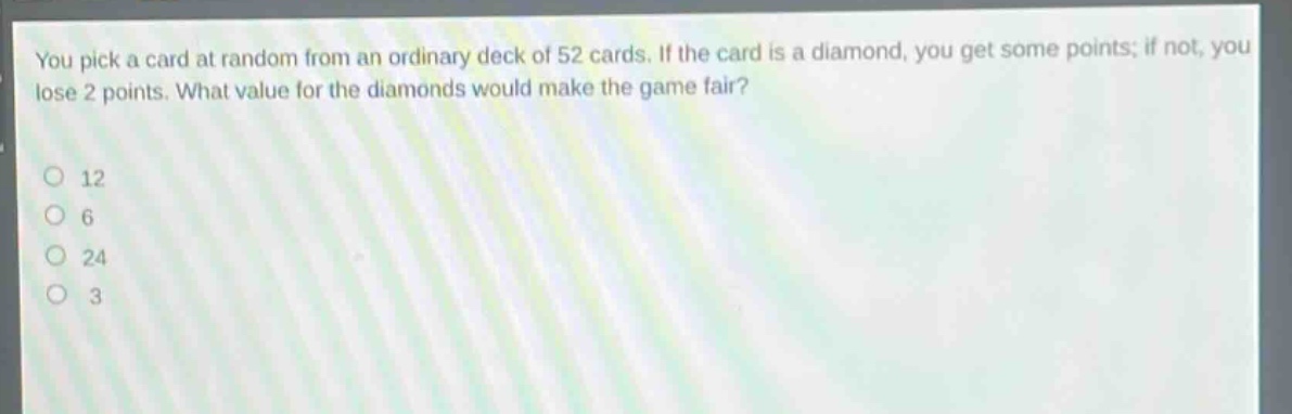 you pick a card at random from an ordinary deck of 52 cards. if the card is a diamond, you get some points; if not, you lose 2 points. what value for the diamonds would make the game fair?\n12\n6\n24\n3