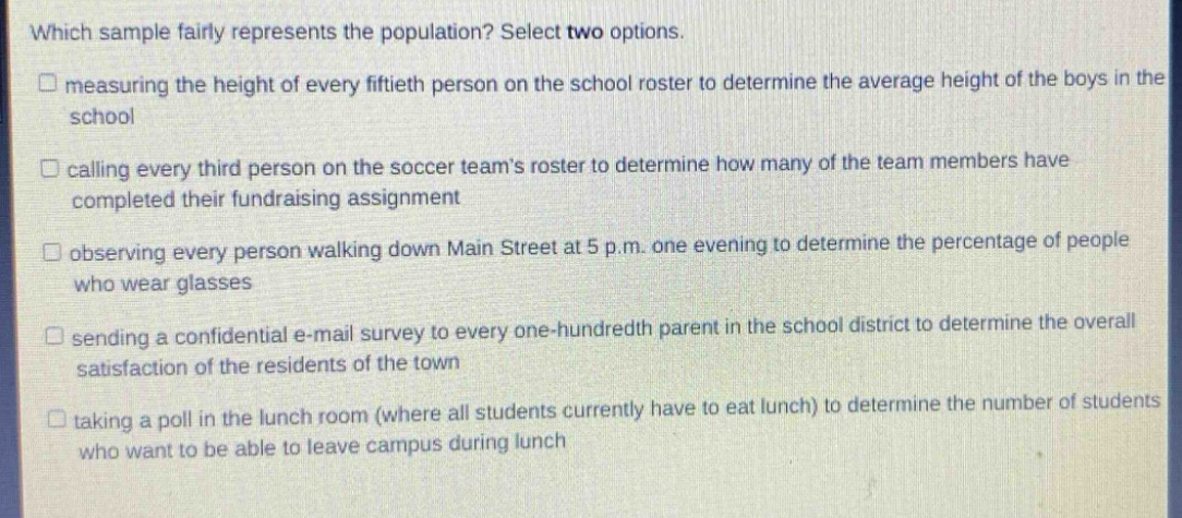 which sample fairly represents the population? select two options. \n□ measuring the height of every fiftieth person on the school roster to determine the average height of the boys in the school \n□ calling every third person on the soccer teams roster to determine how many of the team members have completed their fundraising assignment \n□ observing every person walking down main street at 5 p.m. one evening to determine the percentage of people who wear glasses \n□ sending a confidential e - mail survey to every one - hundredth parent in the school district to determine the overall satisfaction of the residents of the town \n□ taking a poll in the lunch room (where all students currently have to eat lunch) to determine the number of students who want to be able to leave campus during lunch