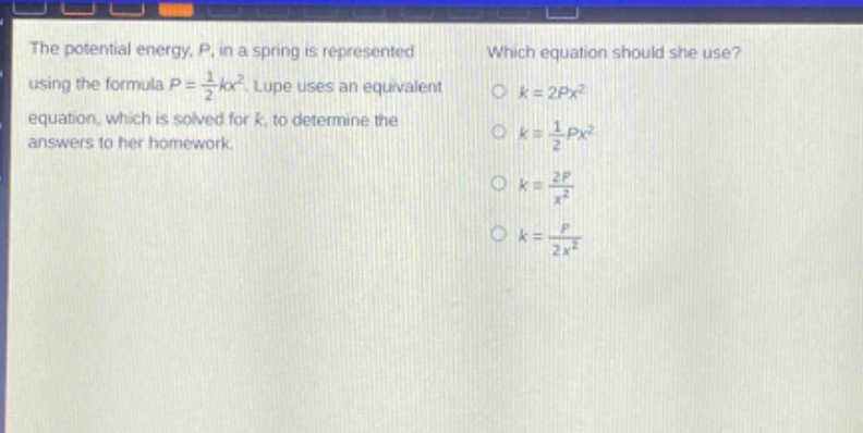the potential energy, p, in a spring is represented using the formula $p = \\frac{1}{2}kx^{2}$. lupe uses an equivalent equation, which is solved for k, to determine the answers to her homework. which equation should she use? $k = 2px^{2}$ $k = \\frac{1}{2}px^{2}$ $k = \\frac{2p}{x^{2}}$ $k = \\frac{p}{2x^{2}}$