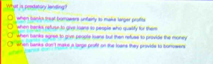what is predatory lending?\nwhen banks treat borrowers unfairly to make larger profits\nwhen banks refuse to give loans to people who qualify for them\nwhen banks agree to give people loans but then refuse to provide the money\nwhen banks dont make a large profit on the loans they provide to borrowers