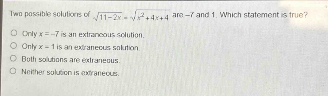 two possible solutions of $sqrt{11 - 2x}=sqrt{x^{2}+4x + 4}$ are -7 and 1. which statement is true?\nonly $x=-7$ is an extraneous solution.\nonly $x = 1$ is an extraneous solution.\nboth solutions are extraneous.\nneither solution is extraneous.