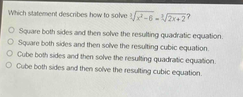 which statement describes how to solve $sqrt3{x^{2}-6}=sqrt3{2x + 2}$?\nsquare both sides and then solve the resulting quadratic equation.\nsquare both sides and then solve the resulting cubic equation.\ncube both sides and then solve the resulting quadratic equation.\ncube both sides and then solve the resulting cubic equation.