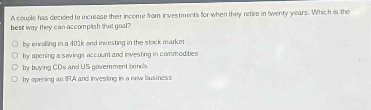 a couple has decided to increase their income from investments for when they retire in twenty years. which is the best way they can accomplish that goal?\nby enrolling in a 401k and investing in the stock market\nby opening a savings account and investing in commodities\nby buying cds and us government bonds\nby opening an ira and investing in a new business