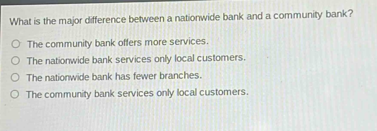 what is the major difference between a nationwide bank and a community bank?\nthe community bank offers more services.\nthe nationwide bank services only local customers.\nthe nationwide bank has fewer branches.\nthe community bank services only local customers.