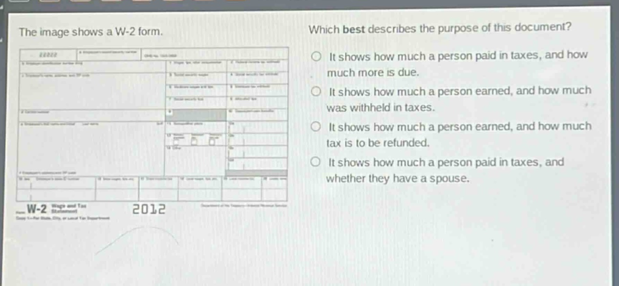 the image shows a w - 2 form. which best describes the purpose of this document? it shows how much a person paid in taxes, and how much more is due. it shows how much a person earned, and how much was withheld in taxes. it shows how much a person earned, and how much tax is to be refunded. it shows how much a person paid in taxes, and whether they have a spouse.