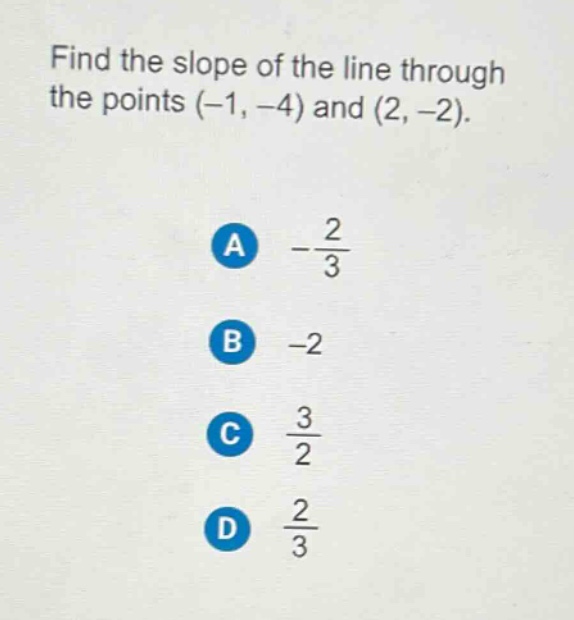 find the slope of the line through the points (-1, -4) and (2, -2).\na $-\\frac{2}{3}$\nb -2\nc $\\frac{3}{2}$\nd $\\frac{2}{3}$