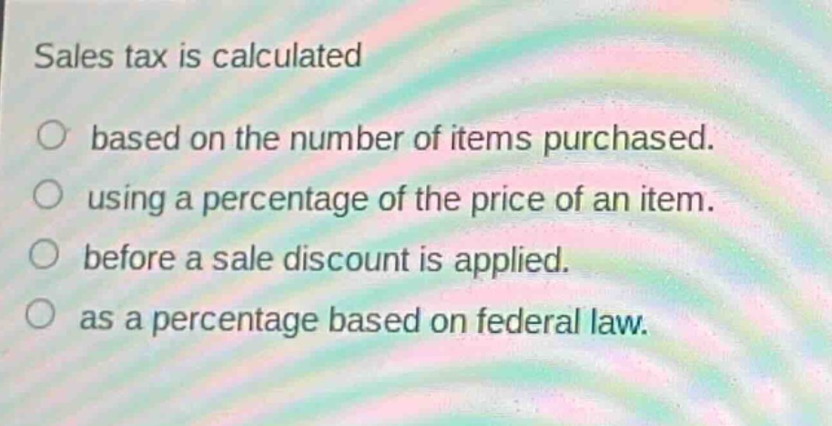 sales tax is calculated\nbased on the number of items purchased.\nusing a percentage of the price of an item.\nbefore a sale discount is applied.\nas a percentage based on federal law.