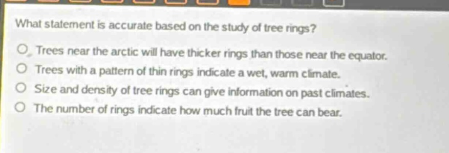 what statement is accurate based on the study of tree rings?\ntrees near the arctic will have thicker rings than those near the equator.\ntrees with a pattern of thin rings indicate a wet, warm climate.\nsize and density of tree rings can give information on past climates.\nthe number of rings indicate how much fruit the tree can bear.