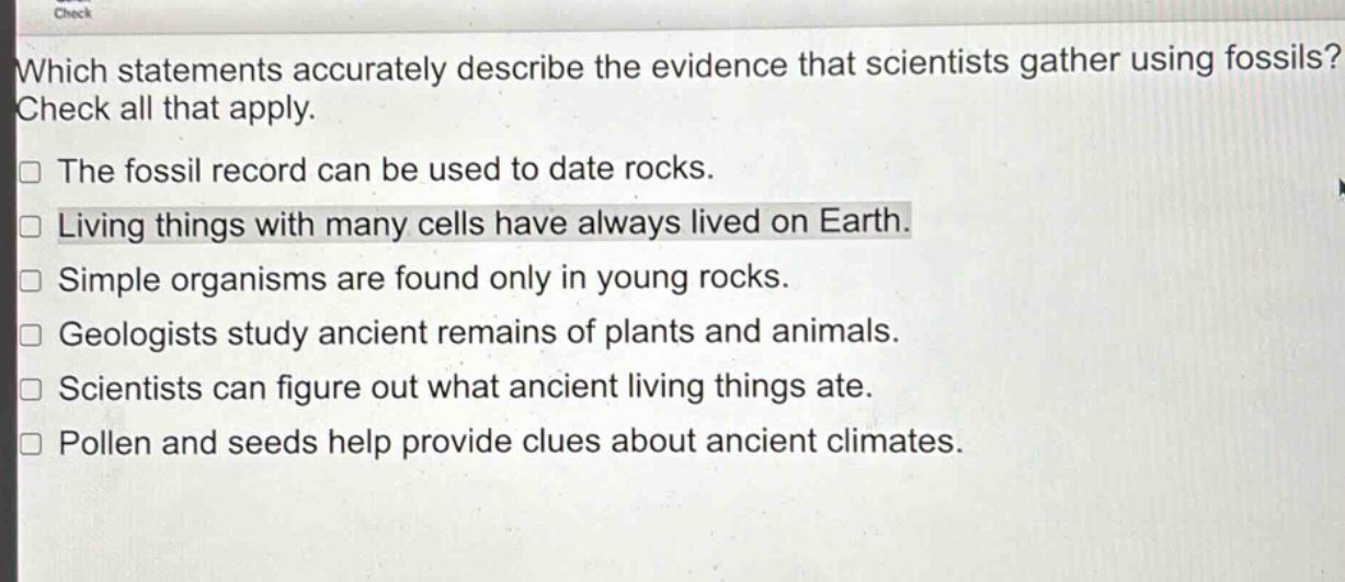 which statements accurately describe the evidence that scientists gather using fossils? check all that apply.\nthe fossil record can be used to date rocks.\nliving things with many cells have always lived on earth.\nsimple organisms are found only in young rocks.\ngeologists study ancient remains of plants and animals.\nscientists can figure out what ancient living things ate.\npollen and seeds help provide clues about ancient climates.