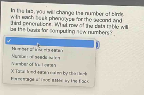 in the lab, you will change the number of birds with each beak phenotype for the second and third generations. what row of the data table will be the basis for computing new numbers?\nnumber of insects eaten\nnumber of seeds eaten\nnumber of fruit eaten\nx total food eaten eaten by the flock\npercentage of food eaten by the flock
