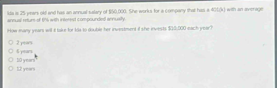 ida is 25 years old and has an annual salary of $50,000. she works for a company that has a 401(k) with an average annual return of 6% with interest compounded annually. how many years will it take for ida to double her investment if she invests $10,000 each year?\n2 years\n6 years\n10 years\n12 years