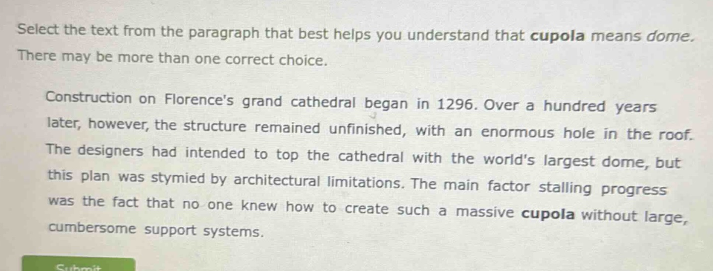 select the text from the paragraph that best helps you understand that cupola means dome. there may be more than one correct choice.\n\nconstruction on florences grand cathedral began in 1296. over a hundred years later, however, the structure remained unfinished, with an enormous hole in the roof. the designers had intended to top the cathedral with the worlds largest dome, but this plan was stymied by architectural limitations. the main factor stalling progress was the fact that no one knew how to create such a massive cupola without large, cumbersome support systems.
