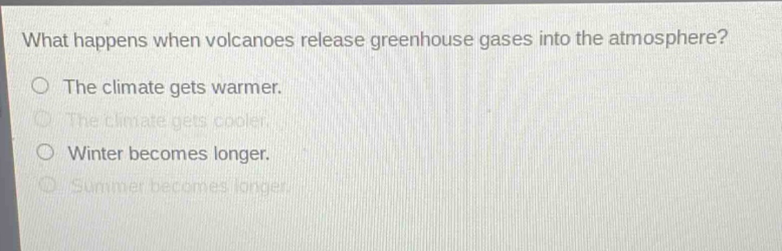 what happens when volcanoes release greenhouse gases into the atmosphere?\nthe climate gets warmer.\nthe climate gets cooler.\nwinter becomes longer.\nsummer becomes longer.