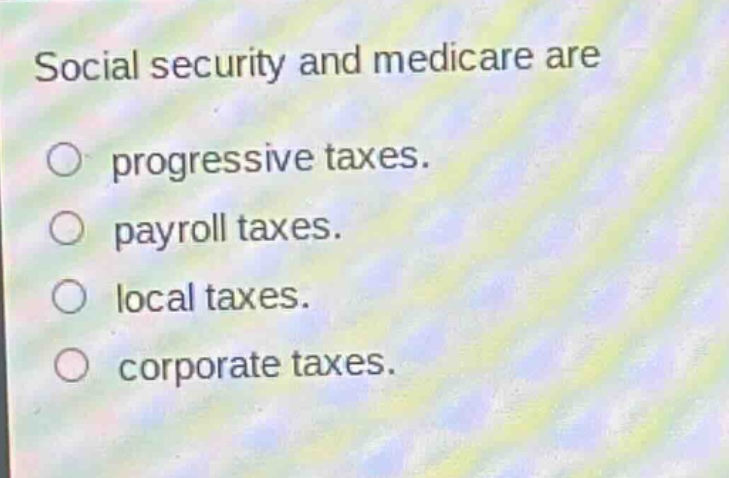 social security and medicare are\nprogressive taxes.\npayroll taxes.\nlocal taxes.\ncorporate taxes.