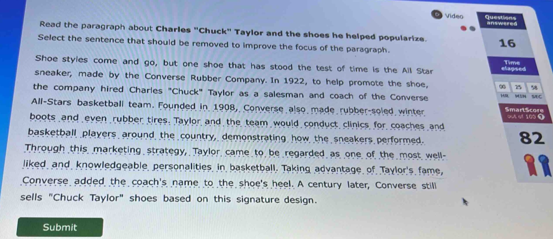 read the paragraph about charles \chuck\ taylor and the shoes he helped popularize. select the sentence that should be removed to improve the focus of the paragraph. shoe styles come and go, but one shoe that has stood the test of time is the all star sneaker, made by the converse rubber company. in 1922, to help promote the shoe, the company hired charles \chuck\ taylor as a salesman and coach of the converse all-stars basketball team. founded in 1908, converse also made rubber - soled winter boots and even rubber tires. taylor and the team would conduct clinics for coaches and basketball players around the country, demonstrating how the sneakers performed. through this marketing strategy, taylor came to be regarded as one of the most well - liked and knowledgeable personalities in basketball. taking advantage of taylors fame, converse added the coachs name to the shoes heel. a century later, converse still sells \chuck taylor\ shoes based on this signature design.