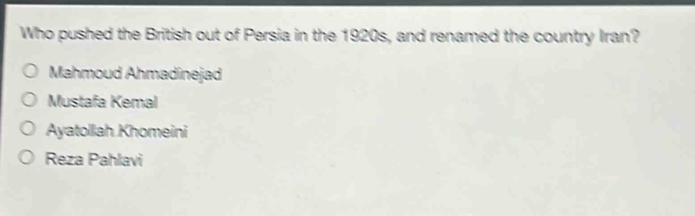 who pushed the british out of persia in the 1920s, and renamed the country iran?\nmahmoud ahmadinejad\nmustafa kemal\nayatollah khomeini\nreza pahlavi