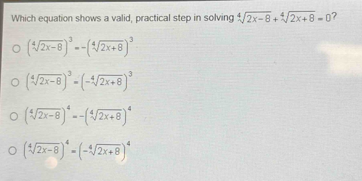 which equation shows a valid, practical step in solving $sqrt4{2x - 8}+sqrt4{2x + 8}=0$?\n$left(sqrt4{2x - 8}\right)^3=-left(sqrt4{2x + 8}\right)^3$\n$left(sqrt4{2x - 8}\right)^3=left(-sqrt4{2x + 8}\right)^3$\n$left(sqrt4{2x - 8}\right)^4=-left(sqrt4{2x + 8}\right)^4$\n$left(sqrt4{2x - 8}\right)^4=left(-sqrt4{2x + 8}\right)^4$