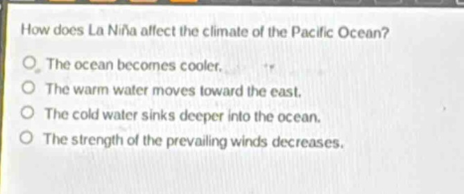 how does la niña affect the climate of the pacific ocean?\nthe ocean becomes cooler.\nthe warm water moves toward the east.\nthe cold water sinks deeper into the ocean.\nthe strength of the prevailing winds decreases.