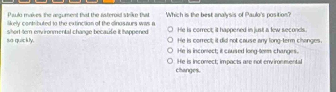 paulo makes the argument that the asteroid strike that likely contributed to the extinction of the dinosaurs was a short - term environmental change because it happened so quickly. which is the best analysis of paulos position? he is correct; it happened in just a few seconds. he is correct; it did not cause any long - term changes. he is incorrect; it caused long - term changes. he is incorrect; impacts are not environmental changes.