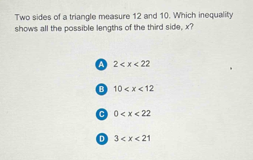 two sides of a triangle measure 12 and 10. which inequality shows all the possible lengths of the third side, x?\na 2 < x < 22\nb 10 < x < 12\nc 0 < x < 22\nd 3 < x < 21