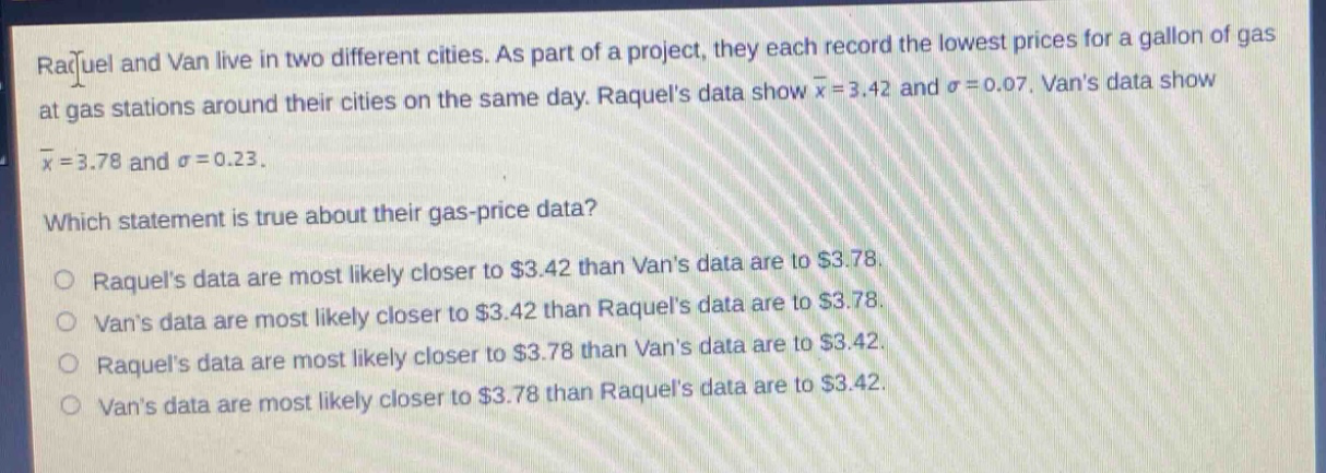raquel and van live in two different cities. as part of a project, they each record the lowest prices for a gallon of gas at gas stations around their cities on the same day. raquels data show $\bar{x}=3.42$ and $sigma = 0.07$. vans data show $\bar{x}=3.78$ and $sigma = 0.23$. which statement is true about their gas - price data? o raquels data are most likely closer to $3.42 than vans data are to $3.78. o vans data are most likely closer to $3.42 than raquels data are to $3.78. o raquels data are most likely closer to $3.78 than vans data are to $3.42. o vans data are most likely closer to $3.78 than raquels data are to $3.42.
