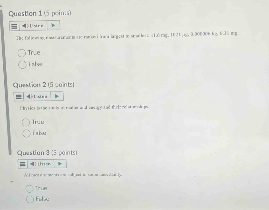 question 1 (5 points)\nlisten\nthe following measurements are ranked from largest to smallest: 11.6 mg, 1021 μg, 0.000006 kg, 0.31 mg.\ntrue\nfalse\nquestion 2 (5 points)\nlisten\nphysics is the study of matter and energy and their relationships.\ntrue\nfalse\nquestion 3 (5 points)\nlisten\nall measurements are subject to some uncertainty.\ntrue\nfalse