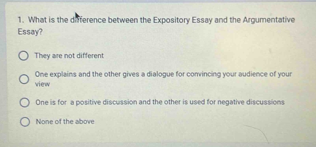 1. what is the difference between the expository essay and the argumentative essay?\nthey are not different\none explains and the other gives a dialogue for convincing your audience of your view\none is for a positive discussion and the other is used for negative discussions\nnone of the above