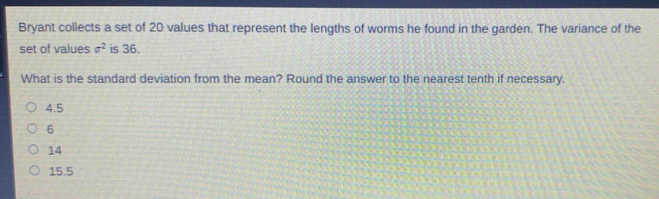 bryant collects a set of 20 values that represent the lengths of worms he found in the garden. the variance of the set of values $sigma^{2}$ is 36. what is the standard deviation from the mean? round the answer to the nearest tenth if necessary. 4.5 6 14 15.5