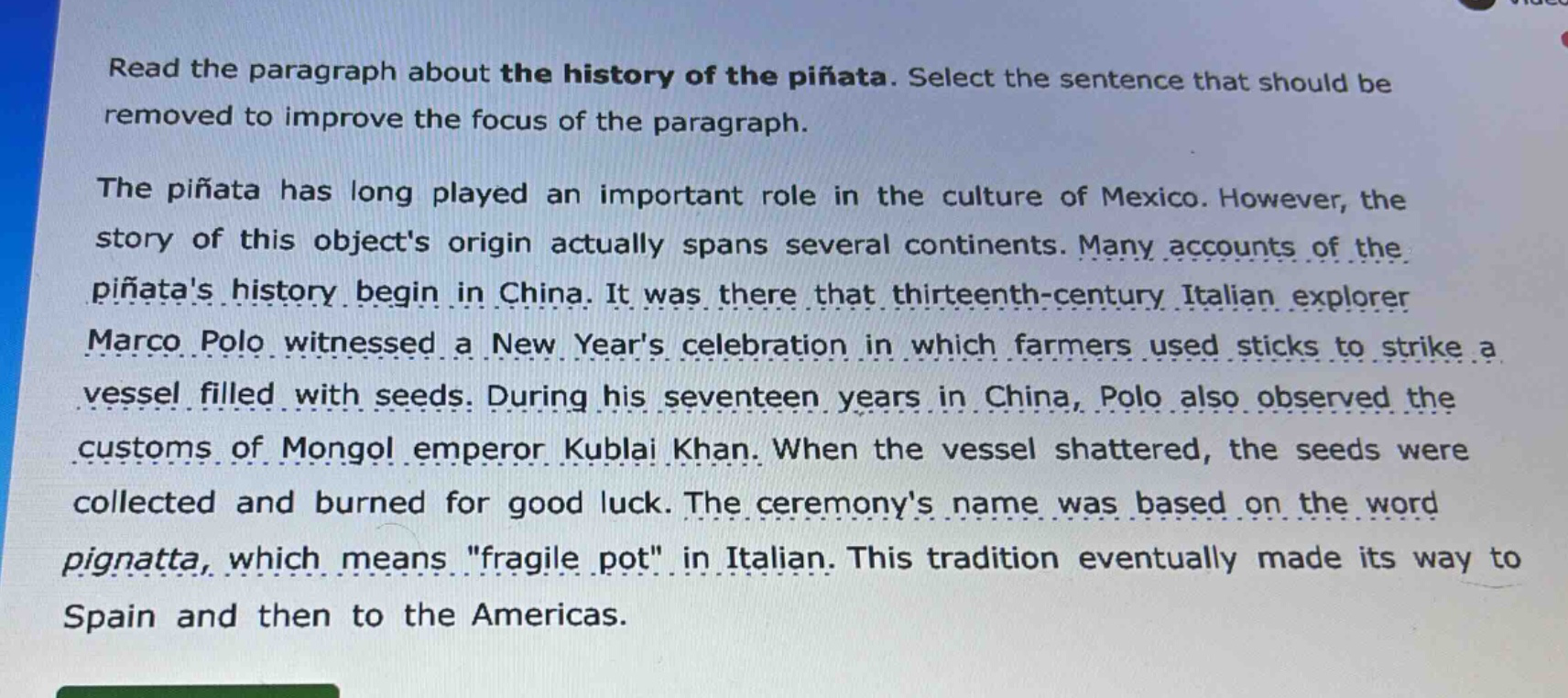 read the paragraph about the history of the piñata. select the sentence that should be removed to improve the focus of the paragraph.\nthe piñata has long played an important role in the culture of mexico. however, the story of this objects origin actually spans several continents. many accounts of the piñatas history begin in china. it was there that thirteenth - century italian explorer marco polo witnessed a new years celebration in which farmers used sticks to strike a vessel filled with seeds. during his seventeen years in china, polo also observed the customs of mongol emperor kublai khan. when the vessel shattered, the seeds were collected and burned for good luck. the ceremonys name was based on the word pignatta, which means \fragile pot\ in italian. this tradition eventually made its way to spain and then to the americas.