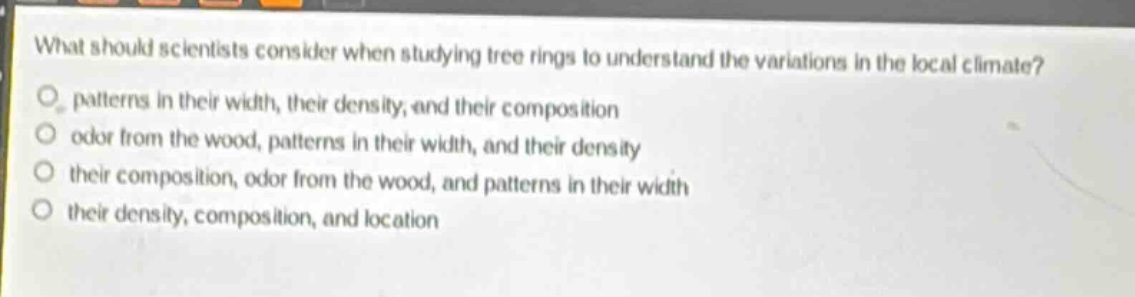 what should scientists consider when studying tree rings to understand the variations in the local climate?\npatterns in their width, their density, and their composition\nodor from the wood, patterns in their width, and their density\ntheir composition, odor from the wood, and patterns in their width\ntheir density, composition, and location