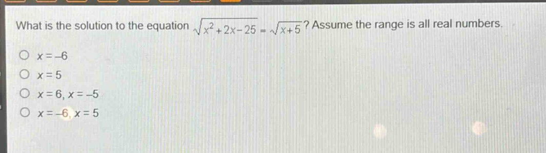 what is the solution to the equation $sqrt{x^{2}+2x - 25}=sqrt{x + 5}$? assume the range is all real numbers.\n$x=-6$\n$x = 5$\n$x=6,x=-5$\n$x=-6,x = 5$