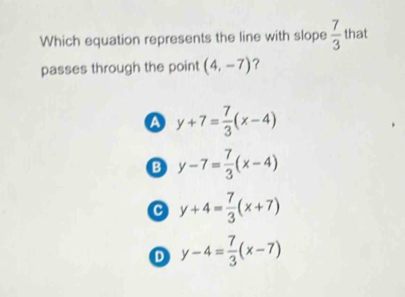 which equation represents the line with slope $\frac{7}{3}$ that passes through the point $(4, - 7)$?\na $y + 7=\frac{7}{3}(x - 4)$\nb $y - 7=\frac{7}{3}(x - 4)$\nc $y + 4=\frac{7}{3}(x + 7)$\nd $y - 4=\frac{7}{3}(x - 7)$