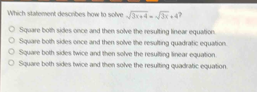 which statement describes how to solve $sqrt{3x + 4}=sqrt{3x}+4$?\nsquare both sides once and then solve the resulting linear equation.\nsquare both sides once and then solve the resulting quadratic equation.\nsquare both sides twice and then solve the resulting linear equation.\nsquare both sides twice and then solve the resulting quadratic equation.