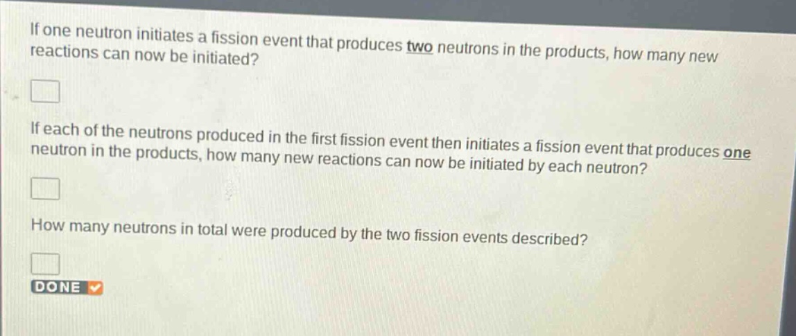 if one neutron initiates a fission event that produces two neutrons in the products, how many new reactions can now be initiated?\nif each of the neutrons produced in the first fission event then initiates a fission event that produces one neutron in the products, how many new reactions can now be initiated by each neutron?\nhow many neutrons in total were produced by the two fission events described?